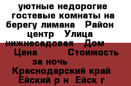 уютные недорогие гостевые комнаты на берегу лимана › Район ­ центр › Улица ­ нижнесадовая › Дом ­ 85 › Цена ­ 250 › Стоимость за ночь ­ 200 - Краснодарский край, Ейский р-н, Ейск г. Недвижимость » Квартиры аренда посуточно   